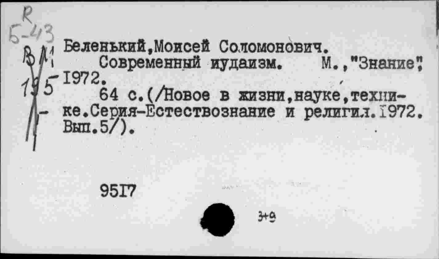 ﻿к
о р Беленький,Моисей Соломонович.
'*р Современный иудаизм. М. »"Знание? уиг'1972.
64 с.(/Новое в жизни,науке,техни-Л- ке.Се^ия-Естествознание и религия.1972.
9517
3+а